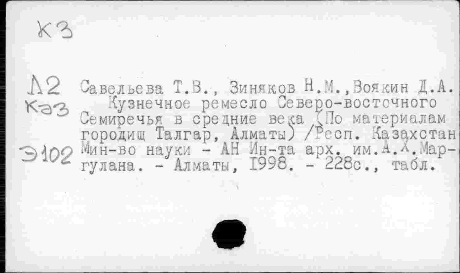 ﻿
Л2 К'З'З?
Савельева Т.В., Зиняков Н.М.,Воякин Д.А.
Кузнечное ремесло Северо-восточного Семиречья в средние века <По материалам городищ Талгар, Алматы) /гесп. Казахстан Мин-во науки - АН Ин-та арх. им.А.л.Мар-гулана. - Алматы, 1998. -228с., табл.